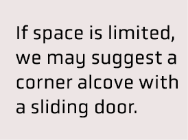  If space is limited, we may suggest a corner alcove with a sliding door.